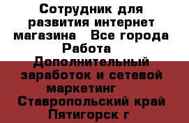 Сотрудник для развития интернет-магазина - Все города Работа » Дополнительный заработок и сетевой маркетинг   . Ставропольский край,Пятигорск г.